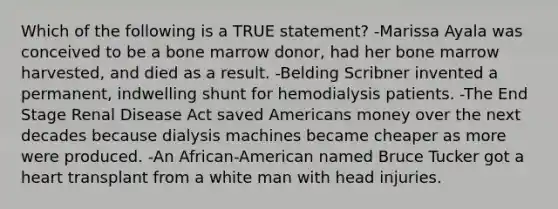 Which of the following is a TRUE statement? -Marissa Ayala was conceived to be a bone marrow donor, had her bone marrow harvested, and died as a result. -Belding Scribner invented a permanent, indwelling shunt for hemodialysis patients. -The End Stage Renal Disease Act saved Americans money over the next decades because dialysis machines became cheaper as more were produced. -An African-American named Bruce Tucker got a heart transplant from a white man with head injuries.