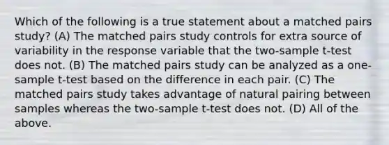 Which of the following is a true statement about a matched pairs study? (A) The matched pairs study controls for extra source of variability in the response variable that the two-sample t-test does not. (B) The matched pairs study can be analyzed as a one-sample t-test based on the difference in each pair. (C) The matched pairs study takes advantage of natural pairing between samples whereas the two-sample t-test does not. (D) All of the above.