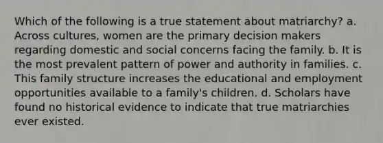 Which of the following is a true statement about matriarchy? a. Across cultures, women are the primary decision makers regarding domestic and social concerns facing the family. b. It is the most prevalent pattern of power and authority in families. c. This family structure increases the educational and employment opportunities available to a family's children. d. Scholars have found no historical evidence to indicate that true matriarchies ever existed.