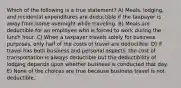 Which of the following is a true statement? A) Meals, lodging, and incidental expenditures are deductible if the taxpayer is away from home overnight while traveling. B) Meals are deductible for an employee who is forced to work during the lunch hour. C) When a taxpayer travels solely for business purposes, only half of the costs of travel are deductible. D) If travel has both business and personal aspects, the cost of transportation is always deductible but the deductibility of lodging depends upon whether business is conducted that day. E) None of the choices are true because business travel is not deductible.