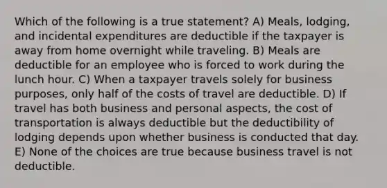 Which of the following is a true statement? A) Meals, lodging, and incidental expenditures are deductible if the taxpayer is away from home overnight while traveling. B) Meals are deductible for an employee who is forced to work during the lunch hour. C) When a taxpayer travels solely for business purposes, only half of the costs of travel are deductible. D) If travel has both business and personal aspects, the cost of transportation is always deductible but the deductibility of lodging depends upon whether business is conducted that day. E) None of the choices are true because business travel is not deductible.