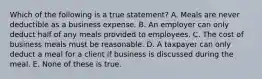 Which of the following is a true statement? A. Meals are never deductible as a business expense. B. An employer can only deduct half of any meals provided to employees. C. The cost of business meals must be reasonable. D. A taxpayer can only deduct a meal for a client if business is discussed during the meal. E. None of these is true.