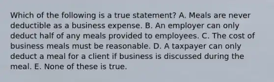 Which of the following is a true statement? A. Meals are never deductible as a business expense. B. An employer can only deduct half of any meals provided to employees. C. The cost of business meals must be reasonable. D. A taxpayer can only deduct a meal for a client if business is discussed during the meal. E. None of these is true.