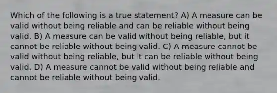 Which of the following is a true statement? A) A measure can be valid without being reliable and can be reliable without being valid. B) A measure can be valid without being reliable, but it cannot be reliable without being valid. C) A measure cannot be valid without being reliable, but it can be reliable without being valid. D) A measure cannot be valid without being reliable and cannot be reliable without being valid.