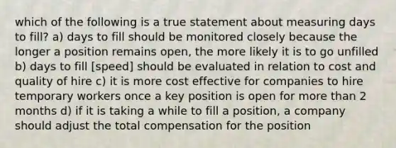 which of the following is a true statement about measuring days to fill? a) days to fill should be monitored closely because the longer a position remains open, the more likely it is to go unfilled b) days to fill [speed] should be evaluated in relation to cost and quality of hire c) it is more cost effective for companies to hire temporary workers once a key position is open for <a href='https://www.questionai.com/knowledge/keWHlEPx42-more-than' class='anchor-knowledge'>more than</a> 2 months d) if it is taking a while to fill a position, a company should adjust the total compensation for the position