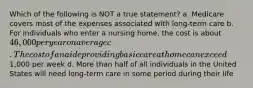 Which of the following is NOT a true statement? a. Medicare covers most of the expenses associated with long-term care b. For individuals who enter a nursing home, the cost is about 46,000 per year on average c. The cost of an aide providing basic care at home can exceed1,000 per week d. More than half of all individuals in the United States will need long-term care in some period during their life