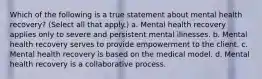 Which of the following is a true statement about mental health recovery? (Select all that apply.) a. Mental health recovery applies only to severe and persistent mental illnesses. b. Mental health recovery serves to provide empowerment to the client. c. Mental health recovery is based on the medical model. d. Mental health recovery is a collaborative process.