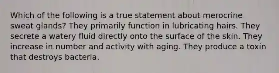 Which of the following is a true statement about merocrine sweat glands? They primarily function in lubricating hairs. They secrete a watery fluid directly onto the surface of the skin. They increase in number and activity with aging. They produce a toxin that destroys bacteria.