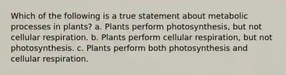 Which of the following is a true statement about metabolic processes in plants? a. Plants perform photosynthesis, but not cellular respiration. b. Plants perform cellular respiration, but not photosynthesis. c. Plants perform both photosynthesis and cellular respiration.