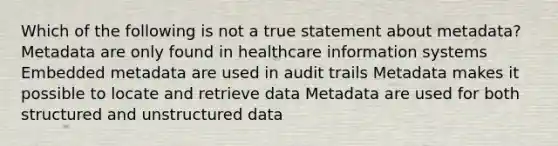 Which of the following is not a true statement about metadata? Metadata are only found in healthcare information systems Embedded metadata are used in audit trails Metadata makes it possible to locate and retrieve data Metadata are used for both structured and unstructured data