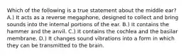 Which of the following is a true statement about the middle ear? A.) It acts as a reverse megaphone, designed to collect and bring sounds into the internal portions of the ear. B.) It contains the hammer and the anvil. C.) It contains the cochlea and the basilar membrane. D.) It changes sound vibrations into a form in which they can be transmitted to the brain.