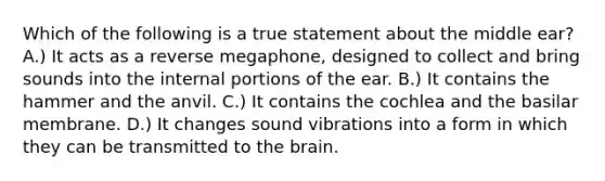 Which of the following is a true statement about the middle ear? A.) It acts as a reverse megaphone, designed to collect and bring sounds into the internal portions of the ear. B.) It contains the hammer and the anvil. C.) It contains the cochlea and the basilar membrane. D.) It changes sound vibrations into a form in which they can be transmitted to the brain.