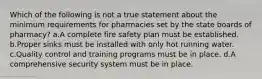 Which of the following is not a true statement about the minimum requirements for pharmacies set by the state boards of pharmacy? a.A complete fire safety plan must be established. b.Proper sinks must be installed with only hot running water. c.Quality control and training programs must be in place. d.A comprehensive security system must be in place.