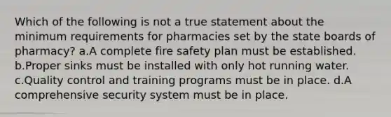 Which of the following is not a true statement about the minimum requirements for pharmacies set by the state boards of pharmacy? a.A complete fire safety plan must be established. b.Proper sinks must be installed with only hot running water. c.Quality control and training programs must be in place. d.A comprehensive security system must be in place.