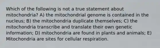 Which of the following is not a true statement about mitochondria? A) the mitochondrial genome is contained in the nucleus; B) the mitochondria duplicate themselves; C) the mitochondria transcribe and translate their own genetic information; D) mitochondria are found in plants and animals; E) Mitochondria are sites for cellular respiration.