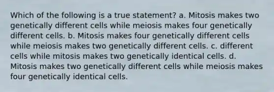 Which of the following is a true statement? a. Mitosis makes two genetically different cells while meiosis makes four genetically different cells. b. Mitosis makes four genetically different cells while meiosis makes two genetically different cells. c. different cells while mitosis makes two genetically identical cells. d. Mitosis makes two genetically different cells while meiosis makes four genetically identical cells.