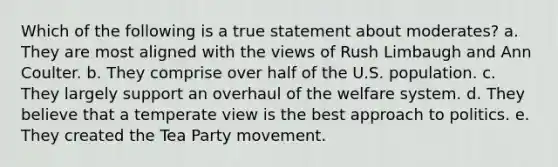 Which of the following is a true statement about moderates? a. They are most aligned with the views of Rush Limbaugh and Ann Coulter. b. They comprise over half of the U.S. population. c. They largely support an overhaul of the welfare system. d. They believe that a temperate view is the best approach to politics. e. They created the Tea Party movement.