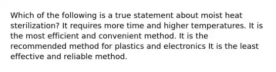 Which of the following is a true statement about moist heat sterilization? It requires more time and higher temperatures. It is the most efficient and convenient method. It is the recommended method for plastics and electronics It is the least effective and reliable method.