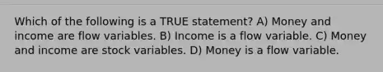 Which of the following is a TRUE statement? A) Money and income are flow variables. B) Income is a flow variable. C) Money and income are stock variables. D) Money is a flow variable.