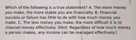 Which of the following is a true statement? A. The more money you make, the more stable you are financially. B. Financial success or failure has little to do with how much money you make. C. The less money you make, the more difficult it is to channel money effectively. (Hint: Regardless of how much money a person makes, any income can be managed effectively.)