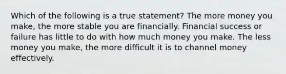 Which of the following is a true statement? The more money you make, the more stable you are financially. Financial success or failure has little to do with how much money you make. The less money you make, the more difficult it is to channel money effectively.