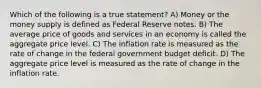 Which of the following is a true statement? A) Money or the money supply is defined as Federal Reserve notes. B) The average price of goods and services in an economy is called the aggregate price level. C) The inflation rate is measured as the rate of change in the federal government budget deficit. D) The aggregate price level is measured as the rate of change in the inflation rate.