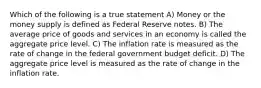 Which of the following is a true statement A) Money or the money supply is defined as Federal Reserve notes. B) The average price of goods and services in an economy is called the aggregate price level. C) The inflation rate is measured as the rate of change in the federal government budget deficit. D) The aggregate price level is measured as the rate of change in the inflation rate.