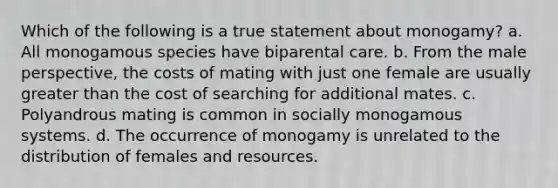 Which of the following is a true statement about monogamy? a. All monogamous species have biparental care. b. From the male perspective, the costs of mating with just one female are usually <a href='https://www.questionai.com/knowledge/ktgHnBD4o3-greater-than' class='anchor-knowledge'>greater than</a> the cost of searching for additional mates. c. Polyandrous mating is common in socially monogamous systems. d. The occurrence of monogamy is unrelated to the distribution of females and resources.