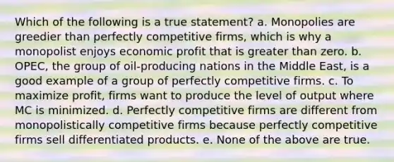 Which of the following is a true statement? a. Monopolies are greedier than perfectly competitive firms, which is why a monopolist enjoys economic profit that is greater than zero. b. OPEC, the group of oil-producing nations in the Middle East, is a good example of a group of perfectly competitive firms. c. To maximize profit, firms want to produce the level of output where MC is minimized. d. Perfectly competitive firms are different from monopolistically competitive firms because perfectly competitive firms sell differentiated products. e. None of the above are true.