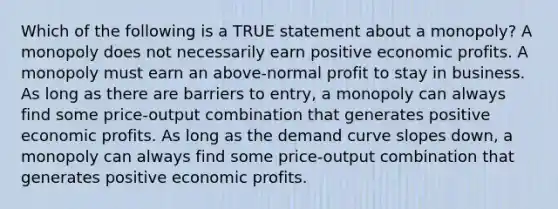 Which of the following is a TRUE statement about a monopoly? A monopoly does not necessarily earn positive economic profits. A monopoly must earn an above-normal profit to stay in business. As long as there are barriers to entry, a monopoly can always find some price-output combination that generates positive economic profits. As long as the demand curve slopes down, a monopoly can always find some price-output combination that generates positive economic profits.