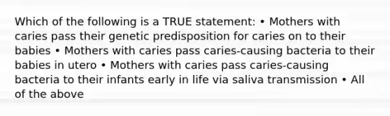 Which of the following is a TRUE statement: • Mothers with caries pass their genetic predisposition for caries on to their babies • Mothers with caries pass caries-causing bacteria to their babies in utero • Mothers with caries pass caries-causing bacteria to their infants early in life via saliva transmission • All of the above