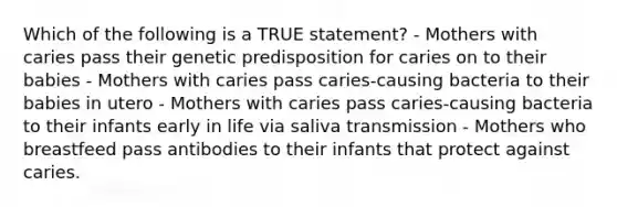 Which of the following is a TRUE statement? - Mothers with caries pass their genetic predisposition for caries on to their babies - Mothers with caries pass caries-causing bacteria to their babies in utero - Mothers with caries pass caries-causing bacteria to their infants early in life via saliva transmission - Mothers who breastfeed pass antibodies to their infants that protect against caries.