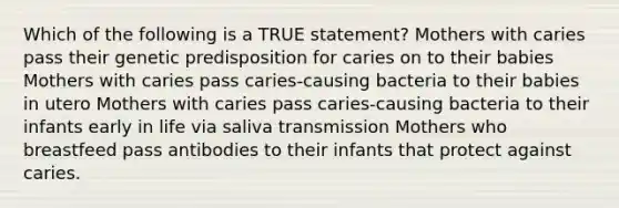 Which of the following is a TRUE statement? Mothers with caries pass their genetic predisposition for caries on to their babies Mothers with caries pass caries-causing bacteria to their babies in utero Mothers with caries pass caries-causing bacteria to their infants early in life via saliva transmission Mothers who breastfeed pass antibodies to their infants that protect against caries.