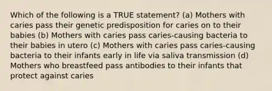 Which of the following is a TRUE statement? (a) Mothers with caries pass their genetic predisposition for caries on to their babies (b) Mothers with caries pass caries-causing bacteria to their babies in utero (c) Mothers with caries pass caries-causing bacteria to their infants early in life via saliva transmission (d) Mothers who breastfeed pass antibodies to their infants that protect against caries