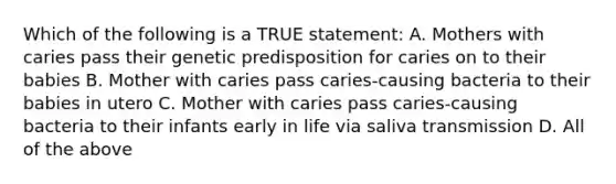 Which of the following is a TRUE statement: A. Mothers with caries pass their genetic predisposition for caries on to their babies B. Mother with caries pass caries-causing bacteria to their babies in utero C. Mother with caries pass caries-causing bacteria to their infants early in life via saliva transmission D. All of the above