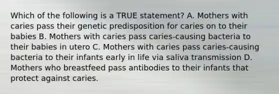 Which of the following is a TRUE statement? A. Mothers with caries pass their genetic predisposition for caries on to their babies B. Mothers with caries pass caries-causing bacteria to their babies in utero C. Mothers with caries pass caries-causing bacteria to their infants early in life via saliva transmission D. Mothers who breastfeed pass antibodies to their infants that protect against caries.