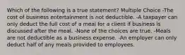 Which of the following is a true statement? Multiple Choice -The cost of business entertainment is not deductible. -A taxpayer can only deduct the full cost of a meal for a client if business is discussed after the meal. -None of the choices are true. -Meals are not deductible as a business expense. -An employer can only deduct half of any meals provided to employees.