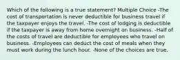 Which of the following is a true statement? Multiple Choice -The cost of transportation is never deductible for business travel if the taxpayer enjoys the travel. -The cost of lodging is deductible if the taxpayer is away from home overnight on business. -Half of the costs of travel are deductible for employees who travel on business. -Employees can deduct the cost of meals when they must work during the lunch hour. -None of the choices are true.