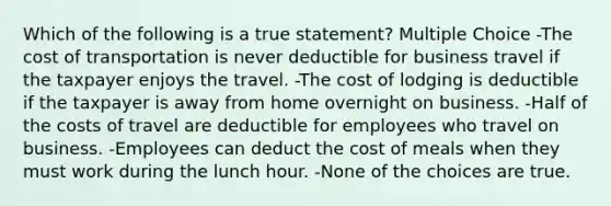 Which of the following is a true statement? Multiple Choice -The cost of transportation is never deductible for business travel if the taxpayer enjoys the travel. -The cost of lodging is deductible if the taxpayer is away from home overnight on business. -Half of the costs of travel are deductible for employees who travel on business. -Employees can deduct the cost of meals when they must work during the lunch hour. -None of the choices are true.