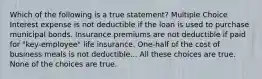 Which of the following is a true statement? Multiple Choice Interest expense is not deductible if the loan is used to purchase municipal bonds. Insurance premiums are not deductible if paid for "key-employee" life insurance. One-half of the cost of business meals is not deductible... All these choices are true. None of the choices are true.