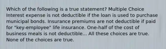 Which of the following is a true statement? Multiple Choice Interest expense is not deductible if the loan is used to purchase municipal bonds. Insurance premiums are not deductible if paid for "key-employee" life insurance. One-half of the cost of business meals is not deductible... All these choices are true. None of the choices are true.