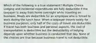 Which of the following is a true statement? Multiple Choice Lodging and incidental expenditures are fully deductible if the taxpayer is away from home overnight while traveling on business. Meals are deductible for an employee who is forced to work during the lunch hour. When a taxpayer travels solely for business purposes, only half of the costs of travel are deductible. If travel has both business and personal aspects, the cost of transportation is deductible but the deductibility of lodging depends upon whether business is conducted that day. None of the choices are true because business travel is not deductible.