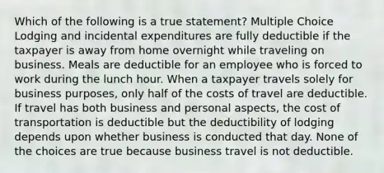 Which of the following is a true statement? Multiple Choice Lodging and incidental expenditures are fully deductible if the taxpayer is away from home overnight while traveling on business. Meals are deductible for an employee who is forced to work during the lunch hour. When a taxpayer travels solely for business purposes, only half of the costs of travel are deductible. If travel has both business and personal aspects, the cost of transportation is deductible but the deductibility of lodging depends upon whether business is conducted that day. None of the choices are true because business travel is not deductible.