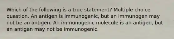 Which of the following is a true statement? Multiple choice question. An antigen is immunogenic, but an immunogen may not be an antigen. An immunogenic molecule is an antigen, but an antigen may not be immunogenic.