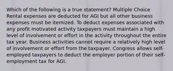 Which of the following is a true statement? Multiple Choice Rental expenses are deducted for AGI but all other business expenses must be itemized. To deduct expenses associated with any profit motivated activity taxpayers must maintain a high level of involvement or effort in the activity throughout the entire tax year. Business activities cannot require a relatively high level of involvement or effort from the taxpayer. Congress allows self-employed taxpayers to deduct the employer portion of their self-employment tax for AGI.