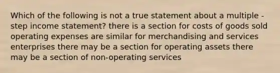 Which of the following is not a true statement about a multiple - step income statement? there is a section for costs of goods sold operating expenses are similar for merchandising and services enterprises there may be a section for operating assets there may be a section of non-operating services