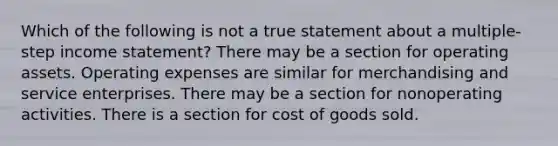 Which of the following is not a true statement about a multiple-step income statement? There may be a section for operating assets. Operating expenses are similar for merchandising and service enterprises. There may be a section for nonoperating activities. There is a section for cost of goods sold.