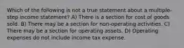 Which of the following is not a true statement about a multiple-step income statement? A) There is a section for cost of goods sold. B) There may be a section for non-operating activities. C) There may be a section for operating assets. D) Operating expenses do not include income tax expense.