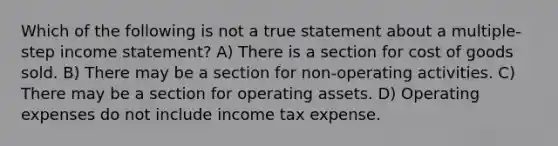 Which of the following is not a true statement about a multiple-step income statement? A) There is a section for cost of goods sold. B) There may be a section for non-operating activities. C) There may be a section for operating assets. D) Operating expenses do not include income tax expense.