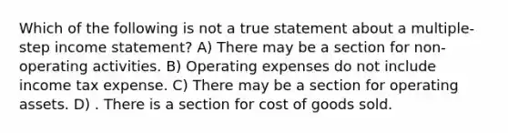 Which of the following is not a true statement about a multiple-step income statement? A) There may be a section for non-operating activities. B) Operating expenses do not include income tax expense. C) There may be a section for operating assets. D) . There is a section for cost of goods sold.